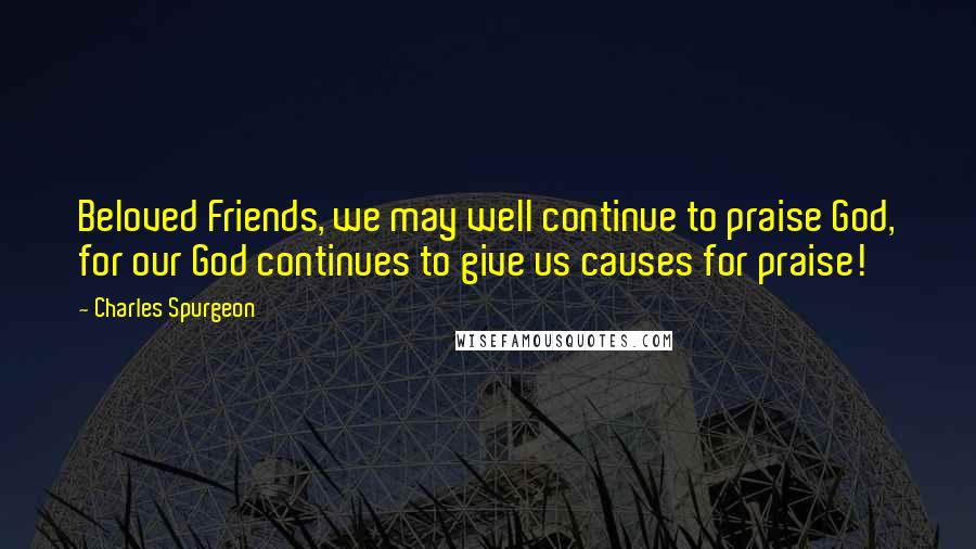 Charles Spurgeon Quotes: Beloved Friends, we may well continue to praise God, for our God continues to give us causes for praise!