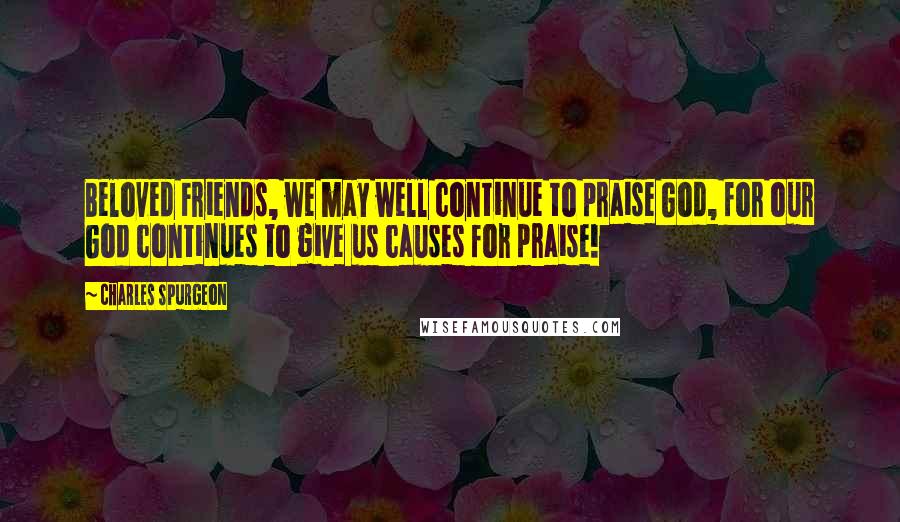 Charles Spurgeon Quotes: Beloved Friends, we may well continue to praise God, for our God continues to give us causes for praise!