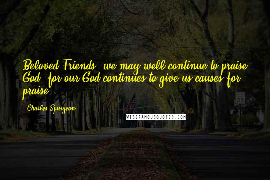 Charles Spurgeon Quotes: Beloved Friends, we may well continue to praise God, for our God continues to give us causes for praise!