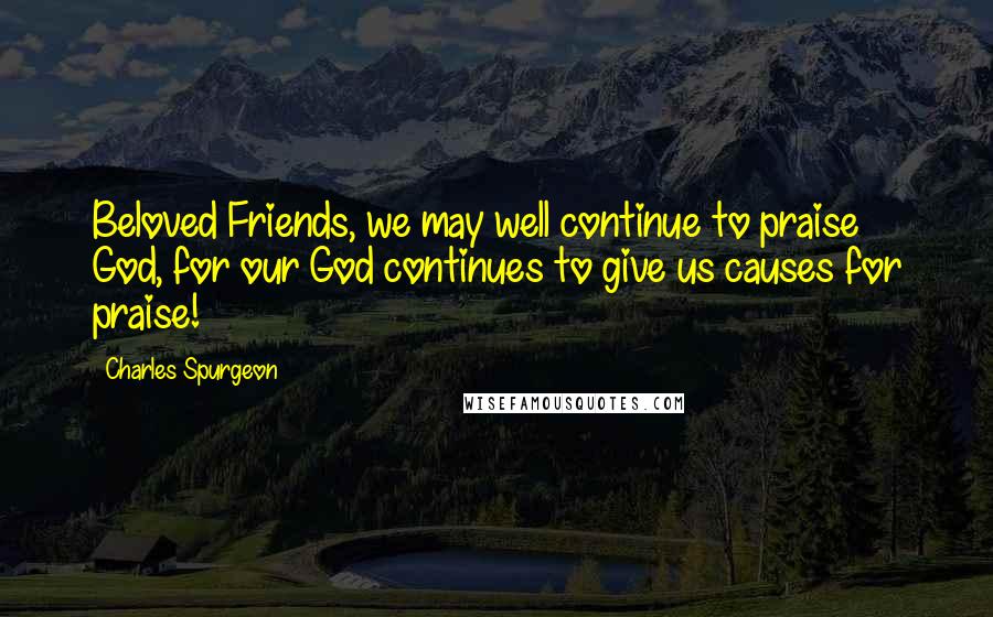 Charles Spurgeon Quotes: Beloved Friends, we may well continue to praise God, for our God continues to give us causes for praise!