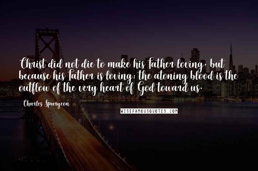 Charles Spurgeon Quotes: Christ did not die to make his Father loving, but because his Father is loving: the atoning blood is the outflow of the very heart of God toward us.
