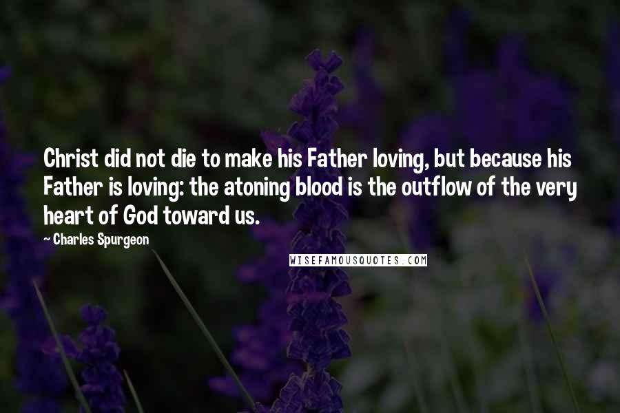 Charles Spurgeon Quotes: Christ did not die to make his Father loving, but because his Father is loving: the atoning blood is the outflow of the very heart of God toward us.