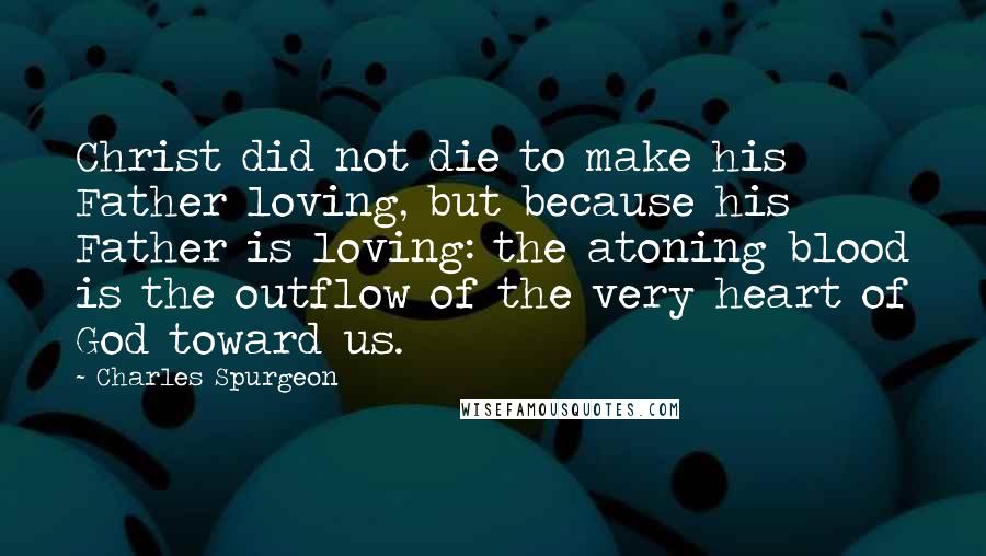 Charles Spurgeon Quotes: Christ did not die to make his Father loving, but because his Father is loving: the atoning blood is the outflow of the very heart of God toward us.