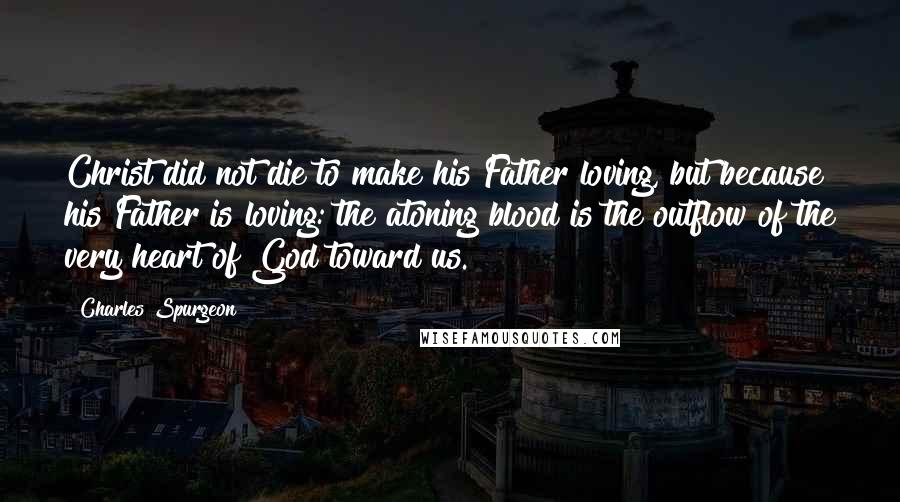 Charles Spurgeon Quotes: Christ did not die to make his Father loving, but because his Father is loving: the atoning blood is the outflow of the very heart of God toward us.