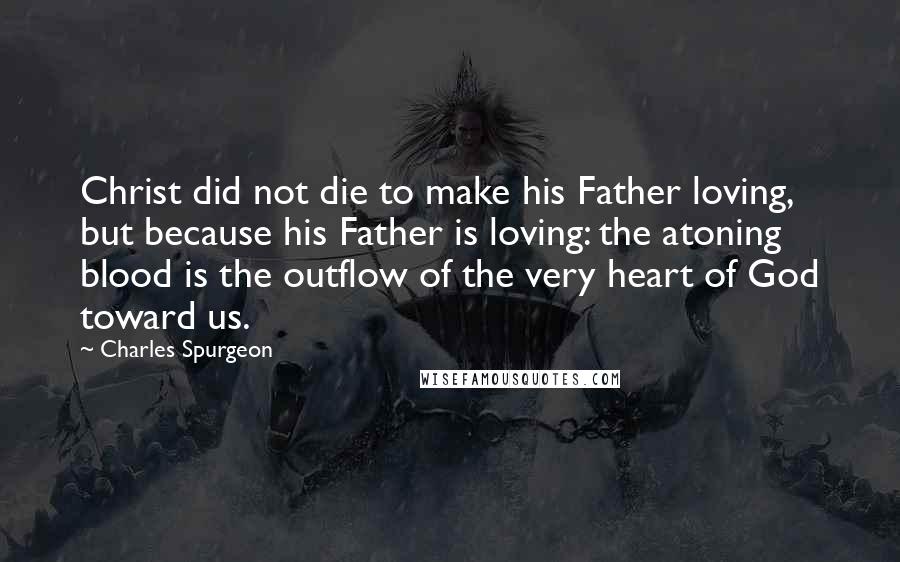 Charles Spurgeon Quotes: Christ did not die to make his Father loving, but because his Father is loving: the atoning blood is the outflow of the very heart of God toward us.