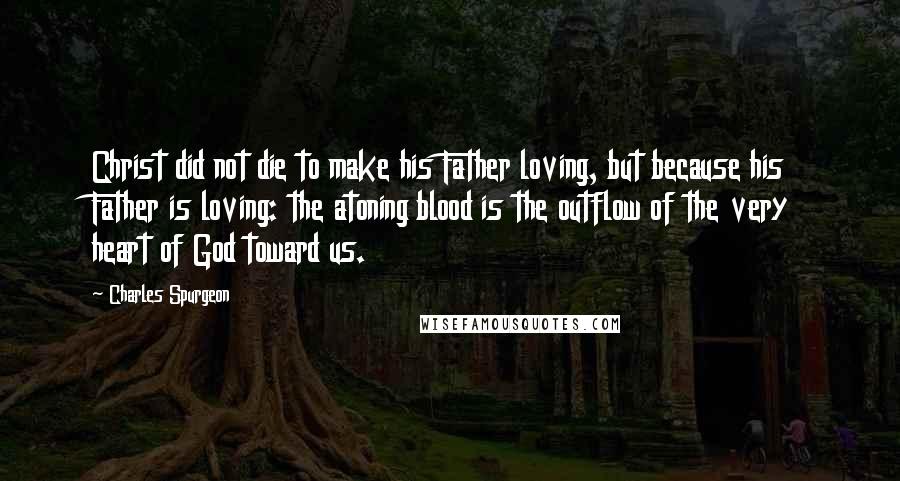 Charles Spurgeon Quotes: Christ did not die to make his Father loving, but because his Father is loving: the atoning blood is the outflow of the very heart of God toward us.