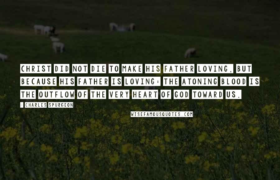Charles Spurgeon Quotes: Christ did not die to make his Father loving, but because his Father is loving: the atoning blood is the outflow of the very heart of God toward us.