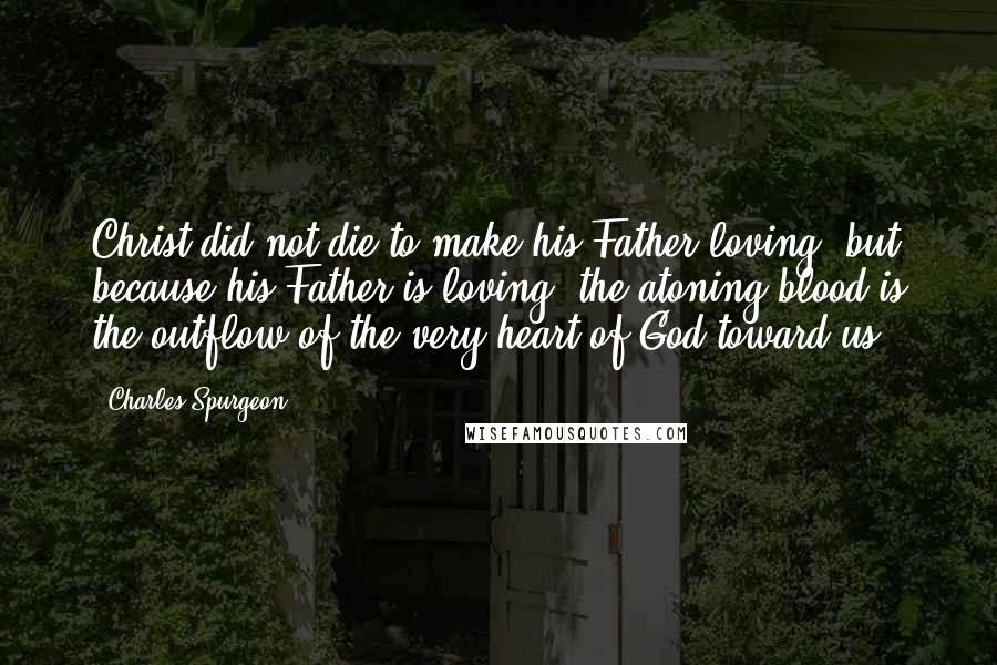 Charles Spurgeon Quotes: Christ did not die to make his Father loving, but because his Father is loving: the atoning blood is the outflow of the very heart of God toward us.
