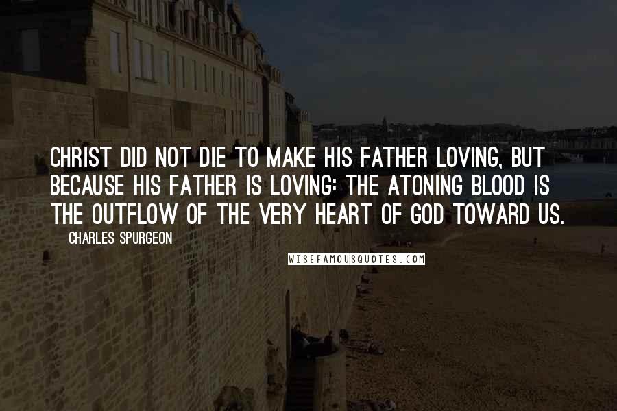 Charles Spurgeon Quotes: Christ did not die to make his Father loving, but because his Father is loving: the atoning blood is the outflow of the very heart of God toward us.