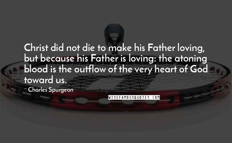 Charles Spurgeon Quotes: Christ did not die to make his Father loving, but because his Father is loving: the atoning blood is the outflow of the very heart of God toward us.