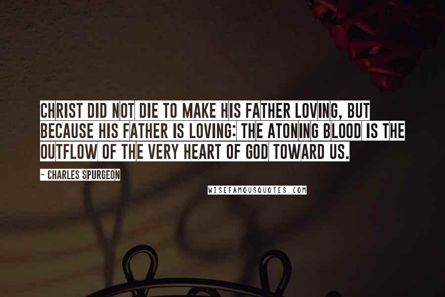 Charles Spurgeon Quotes: Christ did not die to make his Father loving, but because his Father is loving: the atoning blood is the outflow of the very heart of God toward us.