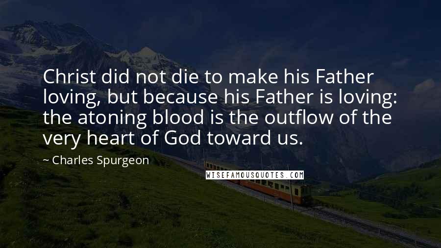 Charles Spurgeon Quotes: Christ did not die to make his Father loving, but because his Father is loving: the atoning blood is the outflow of the very heart of God toward us.