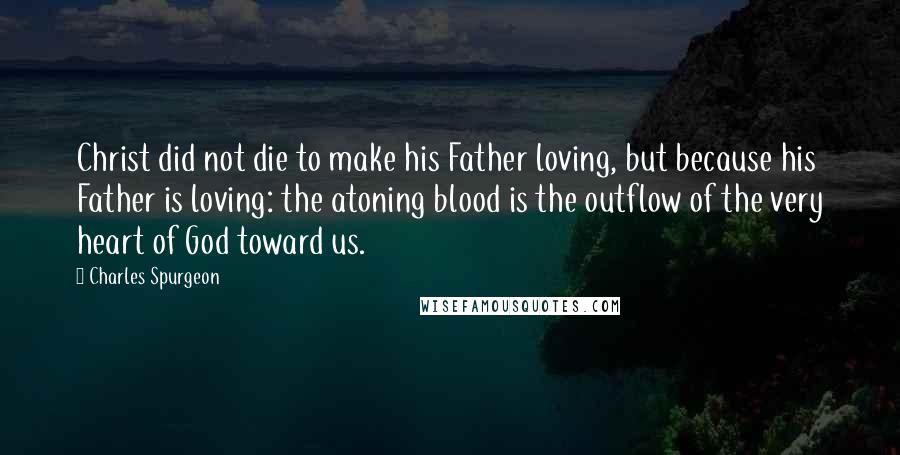 Charles Spurgeon Quotes: Christ did not die to make his Father loving, but because his Father is loving: the atoning blood is the outflow of the very heart of God toward us.