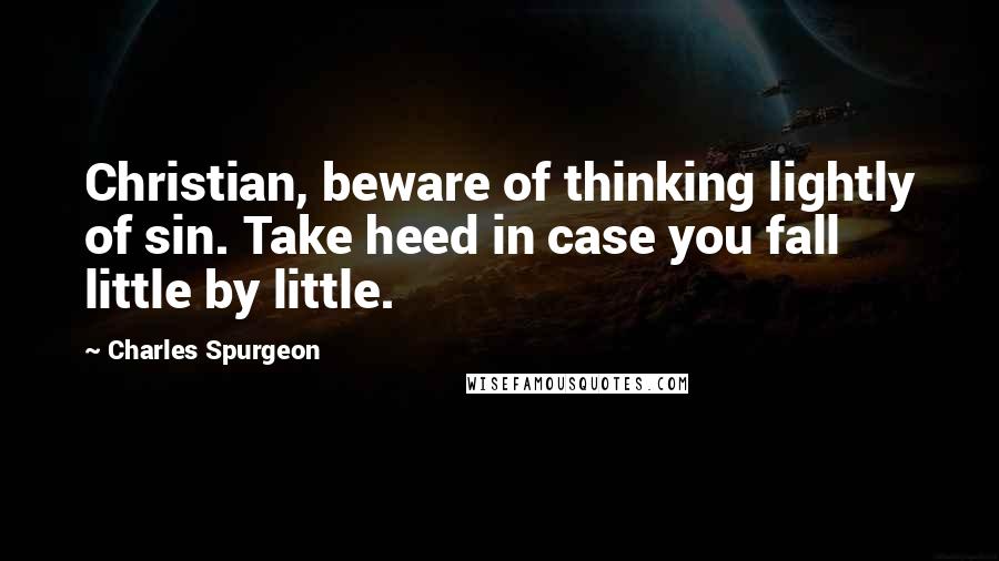 Charles Spurgeon Quotes: Christian, beware of thinking lightly of sin. Take heed in case you fall little by little.