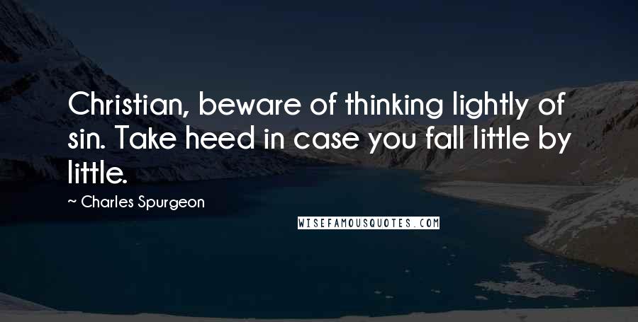 Charles Spurgeon Quotes: Christian, beware of thinking lightly of sin. Take heed in case you fall little by little.