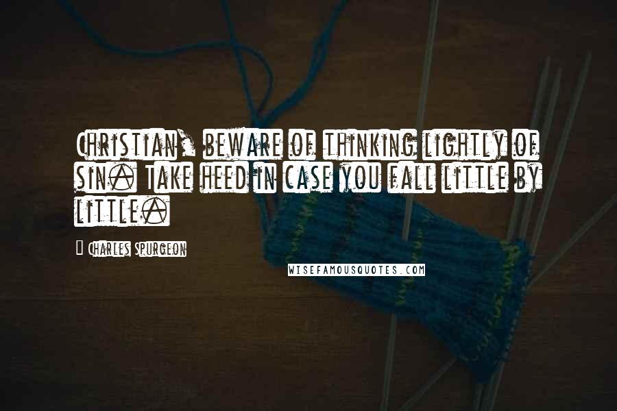 Charles Spurgeon Quotes: Christian, beware of thinking lightly of sin. Take heed in case you fall little by little.