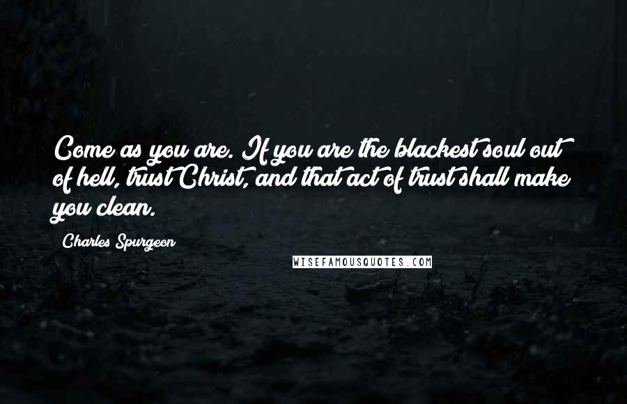 Charles Spurgeon Quotes: Come as you are. If you are the blackest soul out of hell, trust Christ, and that act of trust shall make you clean.