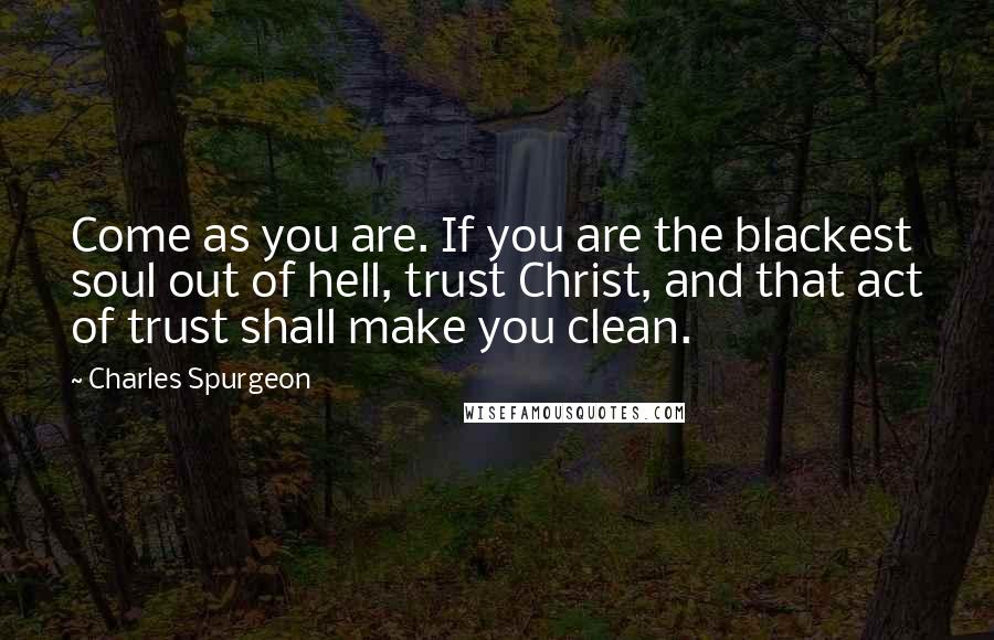 Charles Spurgeon Quotes: Come as you are. If you are the blackest soul out of hell, trust Christ, and that act of trust shall make you clean.