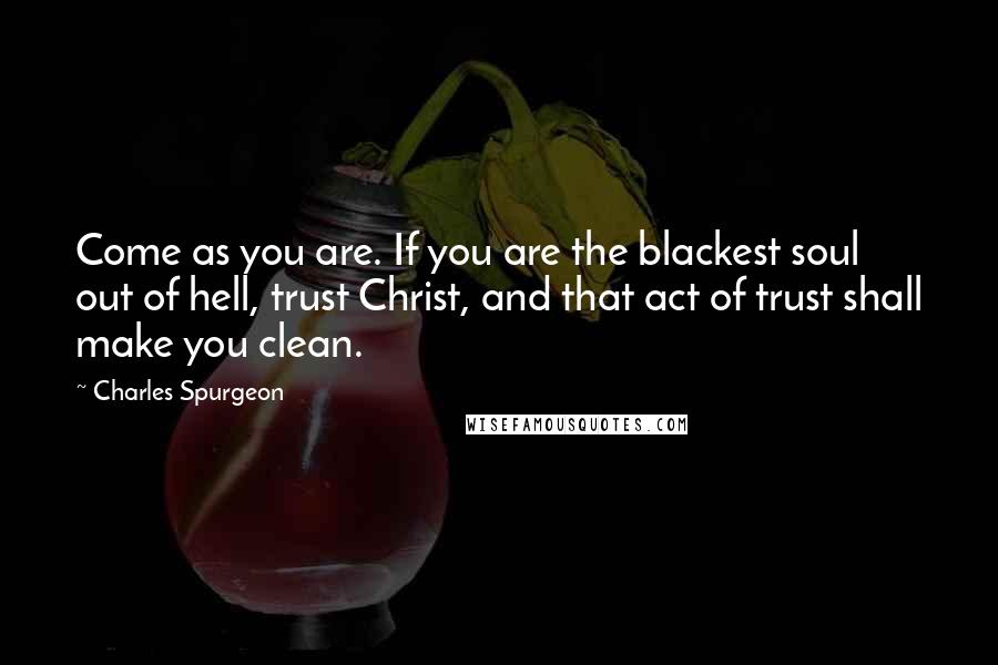 Charles Spurgeon Quotes: Come as you are. If you are the blackest soul out of hell, trust Christ, and that act of trust shall make you clean.