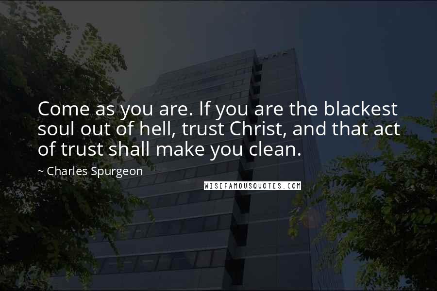 Charles Spurgeon Quotes: Come as you are. If you are the blackest soul out of hell, trust Christ, and that act of trust shall make you clean.