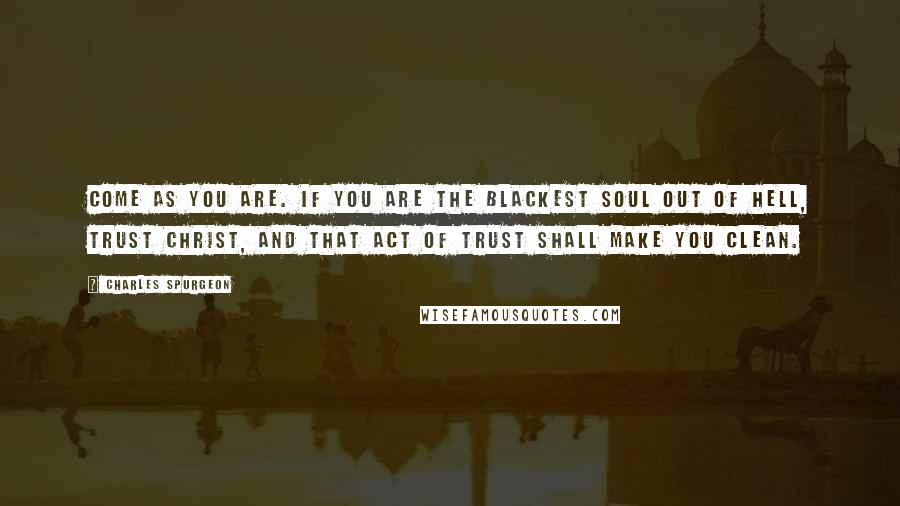 Charles Spurgeon Quotes: Come as you are. If you are the blackest soul out of hell, trust Christ, and that act of trust shall make you clean.