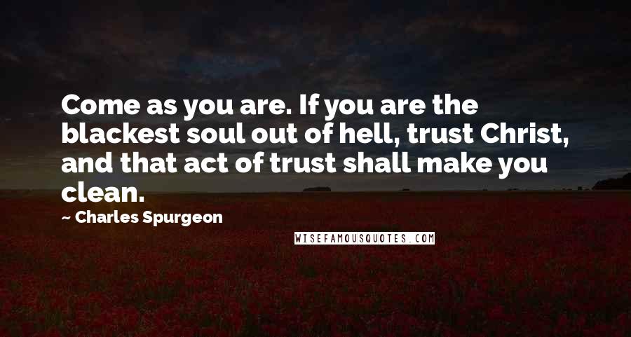 Charles Spurgeon Quotes: Come as you are. If you are the blackest soul out of hell, trust Christ, and that act of trust shall make you clean.