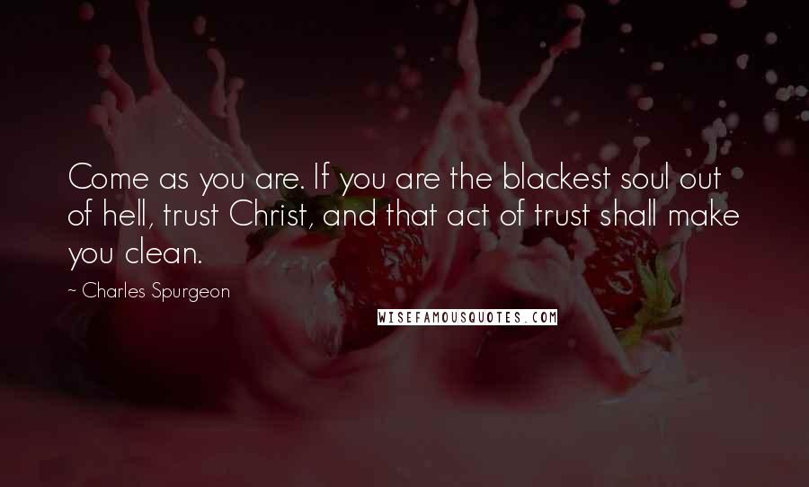 Charles Spurgeon Quotes: Come as you are. If you are the blackest soul out of hell, trust Christ, and that act of trust shall make you clean.