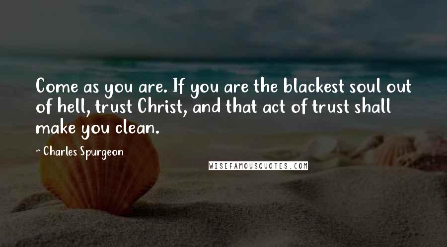 Charles Spurgeon Quotes: Come as you are. If you are the blackest soul out of hell, trust Christ, and that act of trust shall make you clean.