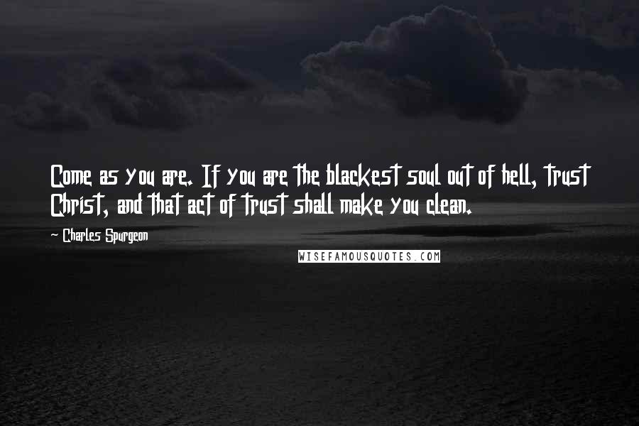 Charles Spurgeon Quotes: Come as you are. If you are the blackest soul out of hell, trust Christ, and that act of trust shall make you clean.