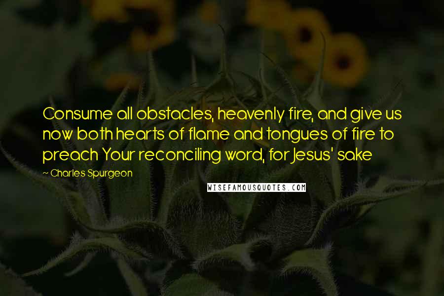 Charles Spurgeon Quotes: Consume all obstacles, heavenly fire, and give us now both hearts of flame and tongues of fire to preach Your reconciling word, for Jesus' sake