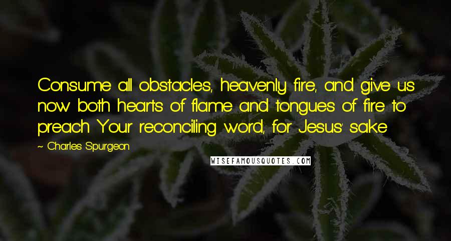 Charles Spurgeon Quotes: Consume all obstacles, heavenly fire, and give us now both hearts of flame and tongues of fire to preach Your reconciling word, for Jesus' sake