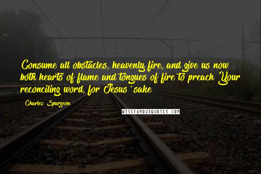 Charles Spurgeon Quotes: Consume all obstacles, heavenly fire, and give us now both hearts of flame and tongues of fire to preach Your reconciling word, for Jesus' sake