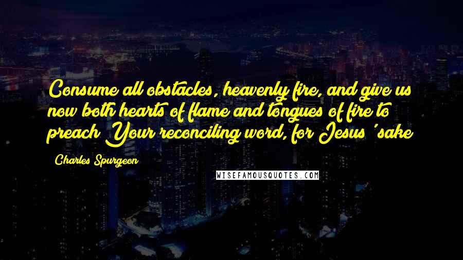 Charles Spurgeon Quotes: Consume all obstacles, heavenly fire, and give us now both hearts of flame and tongues of fire to preach Your reconciling word, for Jesus' sake