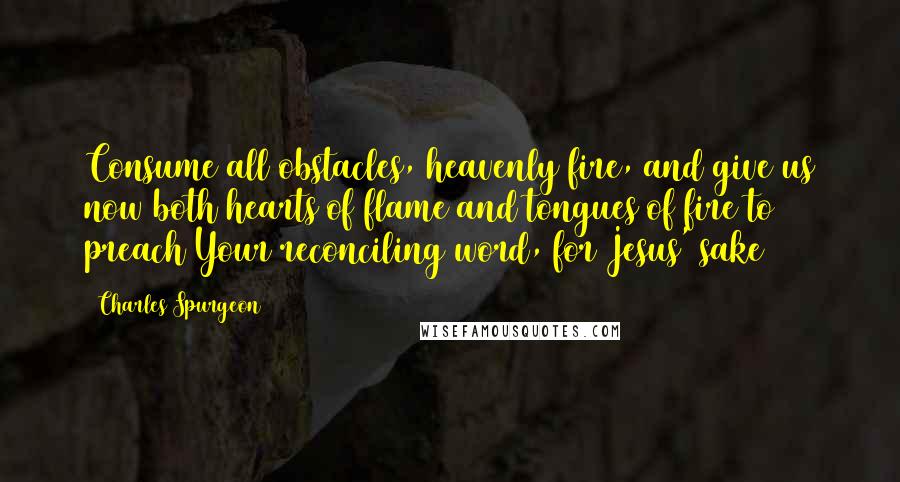 Charles Spurgeon Quotes: Consume all obstacles, heavenly fire, and give us now both hearts of flame and tongues of fire to preach Your reconciling word, for Jesus' sake