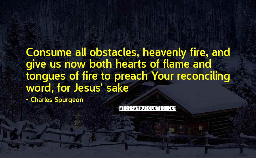 Charles Spurgeon Quotes: Consume all obstacles, heavenly fire, and give us now both hearts of flame and tongues of fire to preach Your reconciling word, for Jesus' sake