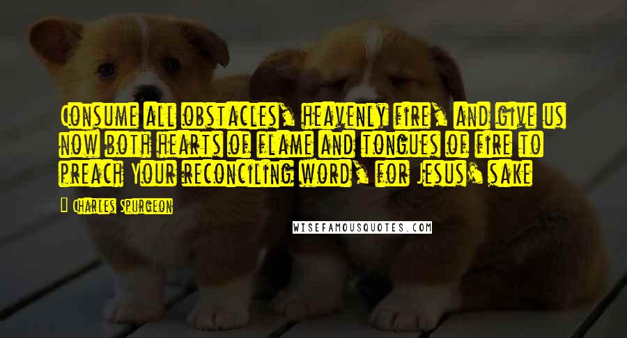 Charles Spurgeon Quotes: Consume all obstacles, heavenly fire, and give us now both hearts of flame and tongues of fire to preach Your reconciling word, for Jesus' sake