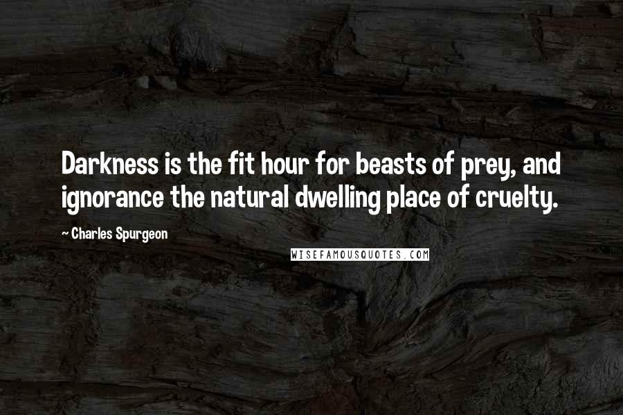 Charles Spurgeon Quotes: Darkness is the fit hour for beasts of prey, and ignorance the natural dwelling place of cruelty.