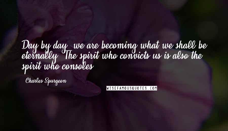 Charles Spurgeon Quotes: Day by day, we are becoming what we shall be eternally. The spirit who convicts us is also the spirit who consoles.