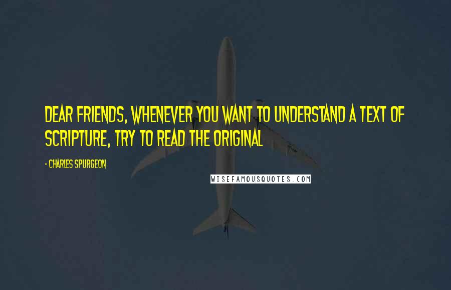 Charles Spurgeon Quotes: Dear friends, whenever you want to understand a text of Scripture, try to read the original