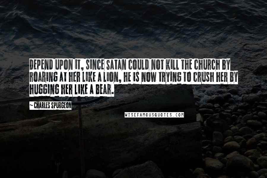 Charles Spurgeon Quotes: Depend upon it, since Satan could not kill the church by roaring at her like a lion, he is now trying to crush her by hugging her like a bear.