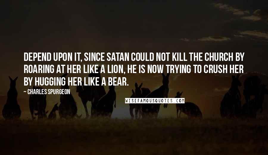 Charles Spurgeon Quotes: Depend upon it, since Satan could not kill the church by roaring at her like a lion, he is now trying to crush her by hugging her like a bear.