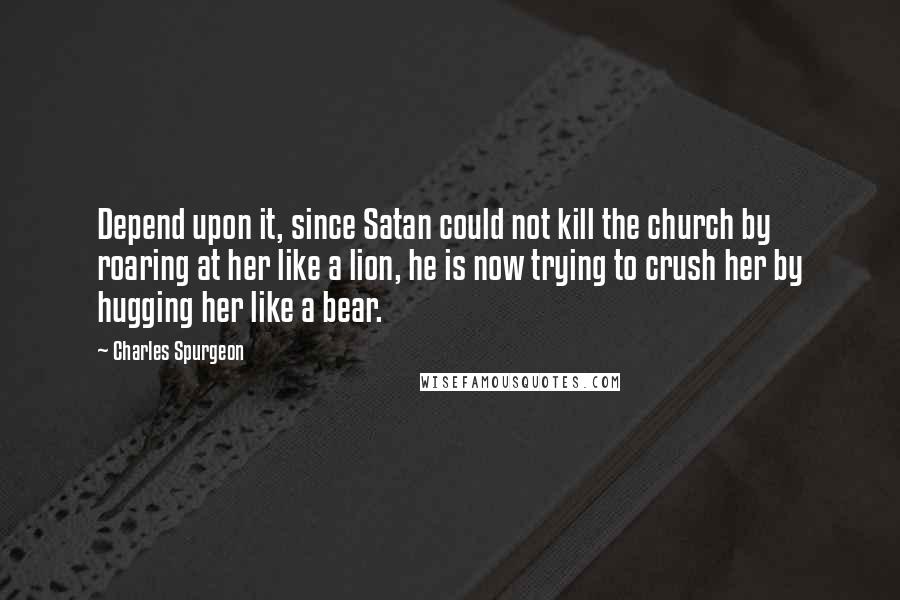 Charles Spurgeon Quotes: Depend upon it, since Satan could not kill the church by roaring at her like a lion, he is now trying to crush her by hugging her like a bear.