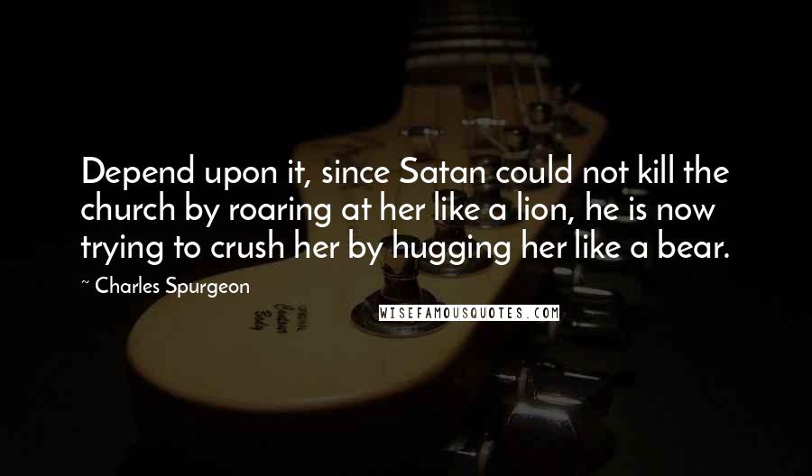 Charles Spurgeon Quotes: Depend upon it, since Satan could not kill the church by roaring at her like a lion, he is now trying to crush her by hugging her like a bear.