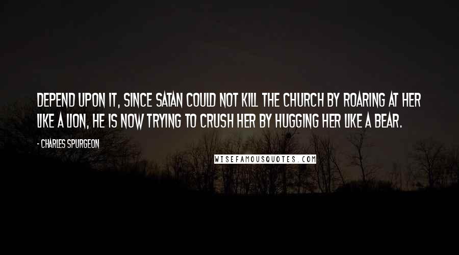 Charles Spurgeon Quotes: Depend upon it, since Satan could not kill the church by roaring at her like a lion, he is now trying to crush her by hugging her like a bear.