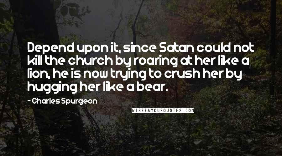 Charles Spurgeon Quotes: Depend upon it, since Satan could not kill the church by roaring at her like a lion, he is now trying to crush her by hugging her like a bear.