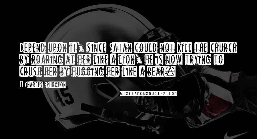 Charles Spurgeon Quotes: Depend upon it, since Satan could not kill the church by roaring at her like a lion, he is now trying to crush her by hugging her like a bear.