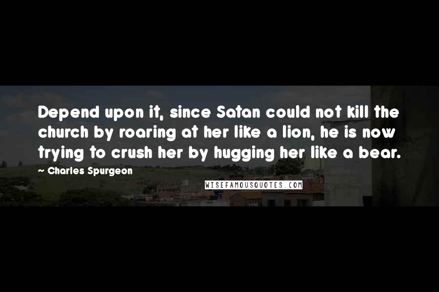 Charles Spurgeon Quotes: Depend upon it, since Satan could not kill the church by roaring at her like a lion, he is now trying to crush her by hugging her like a bear.