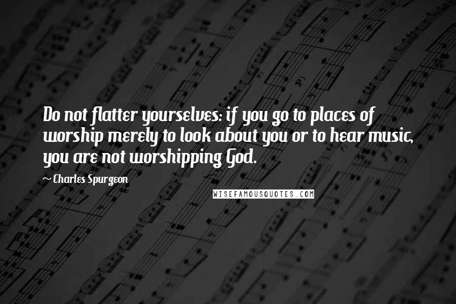 Charles Spurgeon Quotes: Do not flatter yourselves: if you go to places of worship merely to look about you or to hear music, you are not worshipping God.