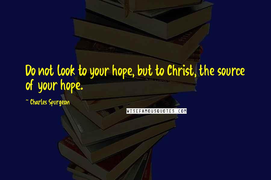 Charles Spurgeon Quotes: Do not look to your hope, but to Christ, the source of your hope.