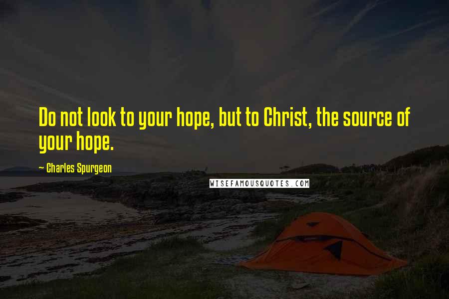 Charles Spurgeon Quotes: Do not look to your hope, but to Christ, the source of your hope.